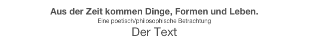 Aus der Zeit kommen Dinge, Formen und Leben.
Eine poetisch/philosophische Betrachtung 
Der Text